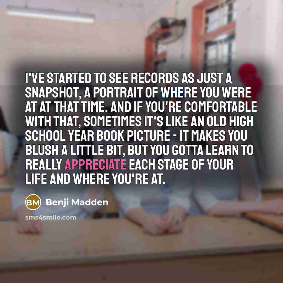 “I've started to see records as just a snapshot, a portrait of where you were at at that time. And if you're comfortable with that, sometimes it's like an old high school year book picture - it makes you blush a little bit, but you gotta learn to really appreciate each stage of your life and where…” quote by Benji Madden
