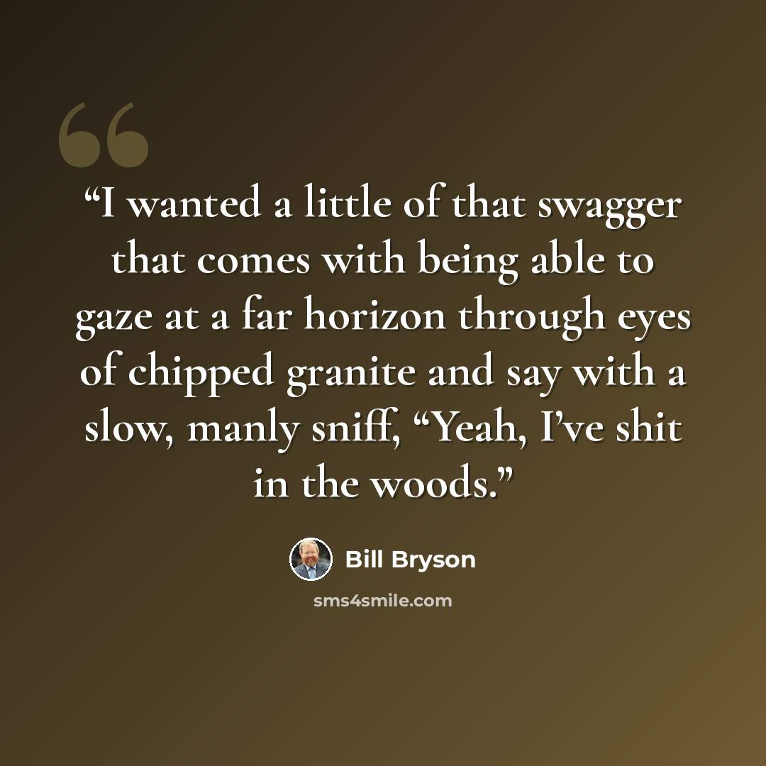 “I wanted a little of that swagger that comes with being able to gaze at a far horizon through eyes of chipped granite and say with a slow, manly sniff, “Yeah, I’ve shit in the woods.” quote by Bill Bryson