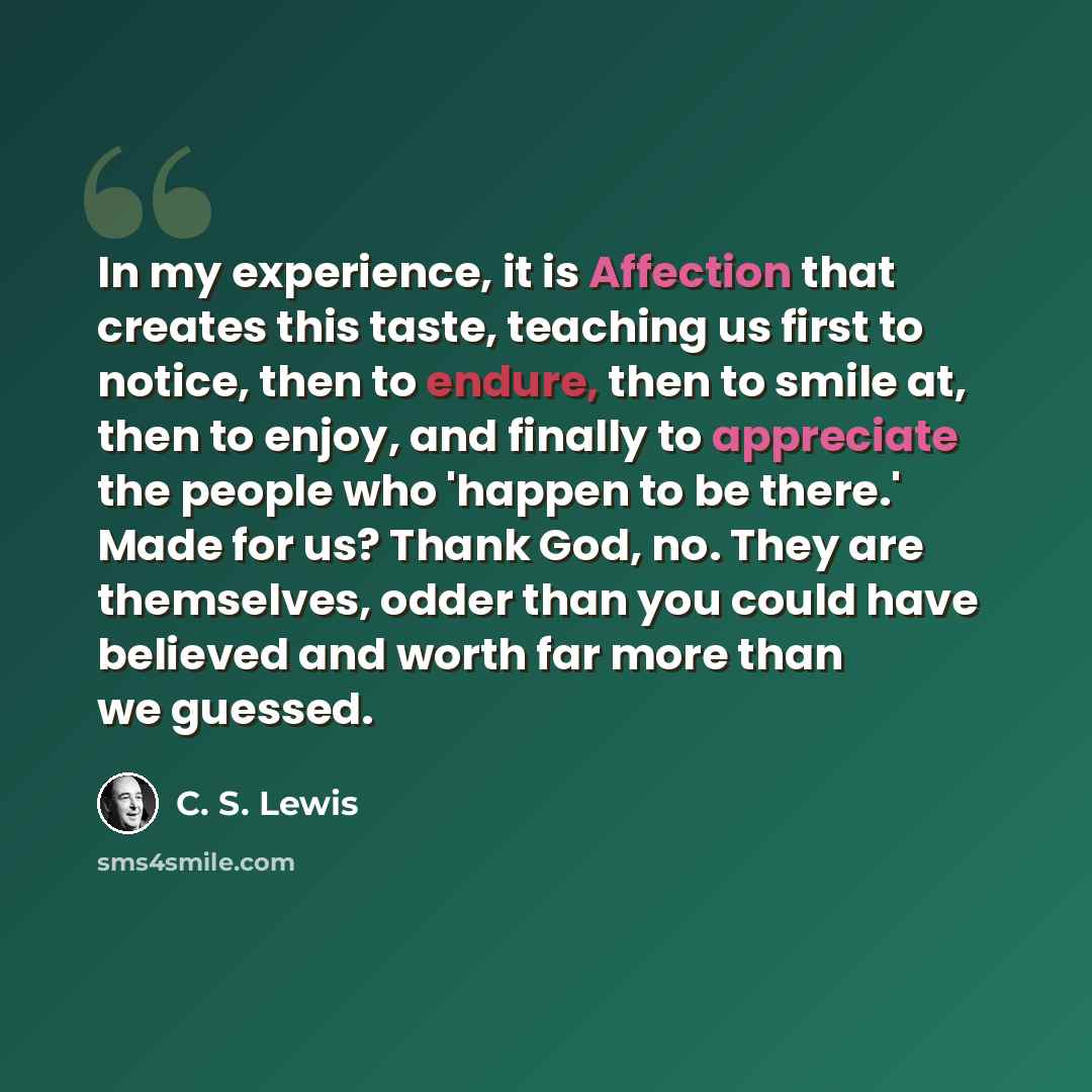 “In my experience, it is Affection that creates this taste, teaching us first to notice, then to endure, then to smile at, then to enjoy, and finally to appreciate the people who 'happen to be there.' Made for us? Thank God, no. They are themselves, odder than you could have believed and worth far…” quote by C. S. Lewis