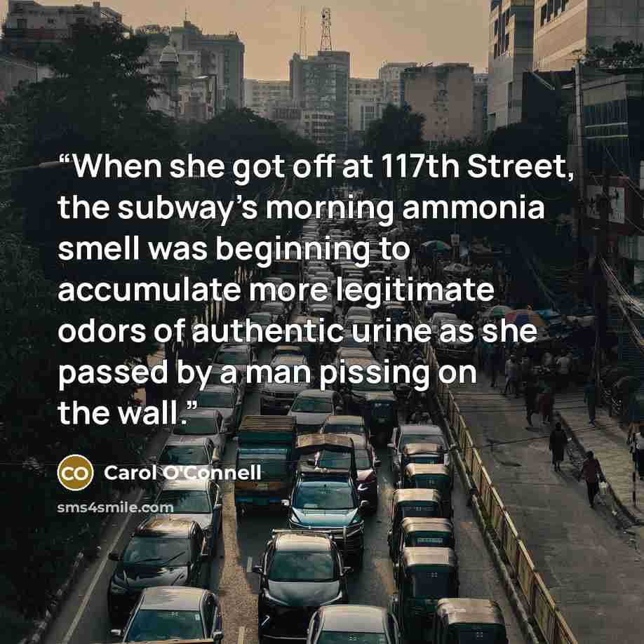 “When she got off at 117th Street, the subway’s morning ammonia smell was beginning to accumulate more legitimate odors of authentic urine as she passed by a man pissing on the wall.” quote by Carol O'Connell