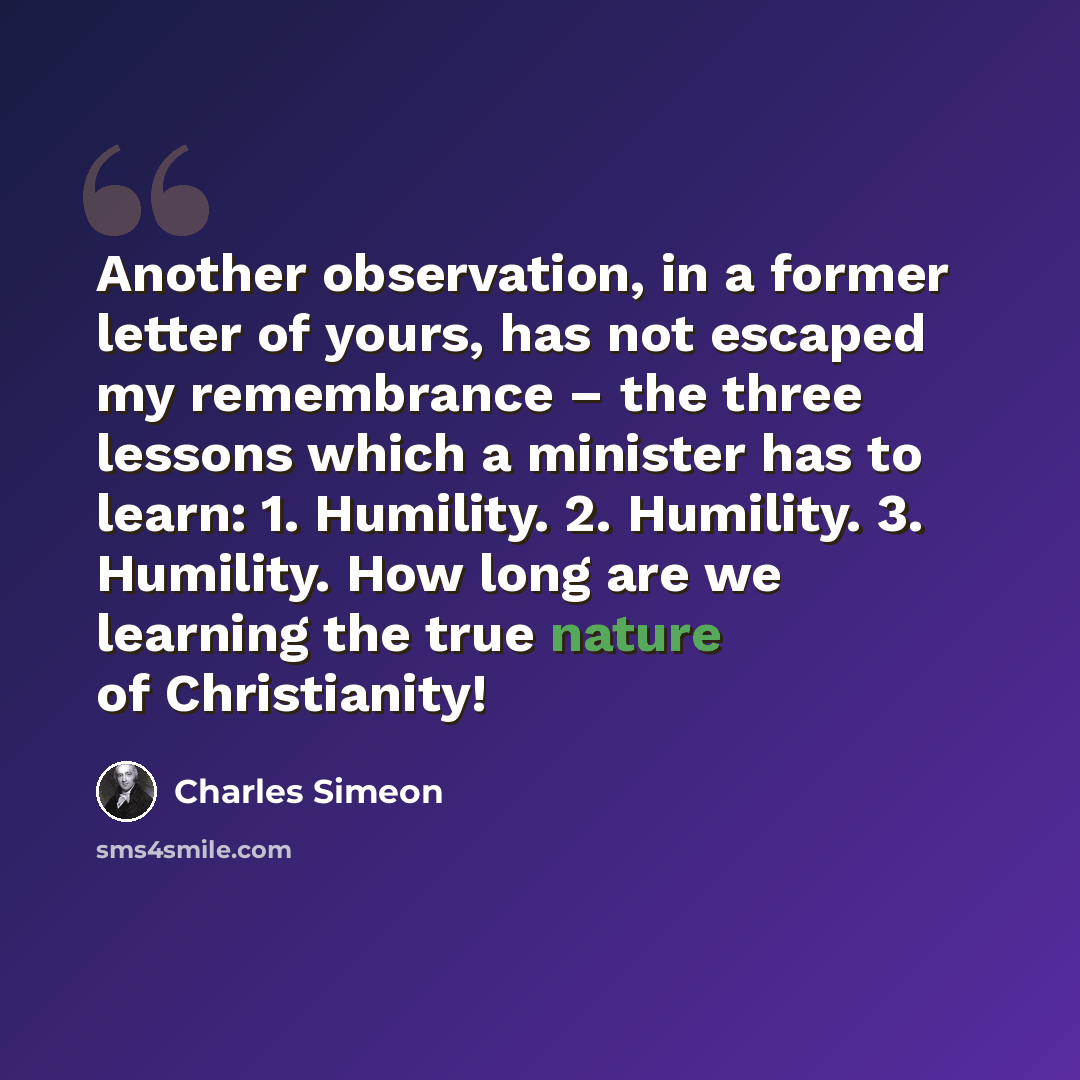 “Another observation, in a former letter of yours, has not escaped my remembrance – the three lessons which a minister has to learn: 1. Humility. 2. Humility. 3. Humility. How long are we learning the true nature of Christianity!” quote by Charles Simeon