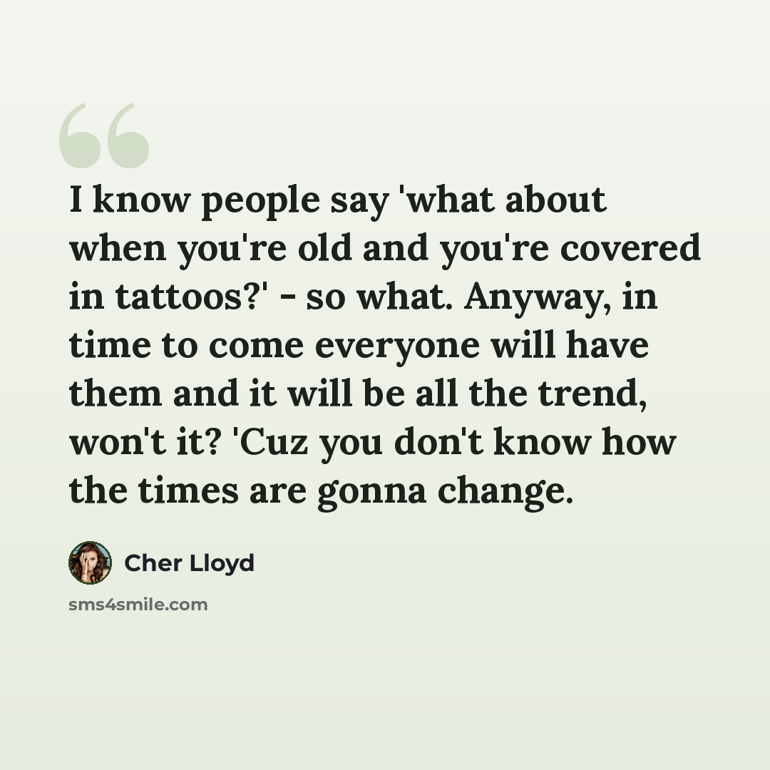 “I know people say 'what about when you're old and you're covered in tattoos?' - so what. Anyway, in time to come everyone will have them and it will be all the trend, won't it? 'Cuz you don't know how the times are gonna change.” quote by Cher Lloyd