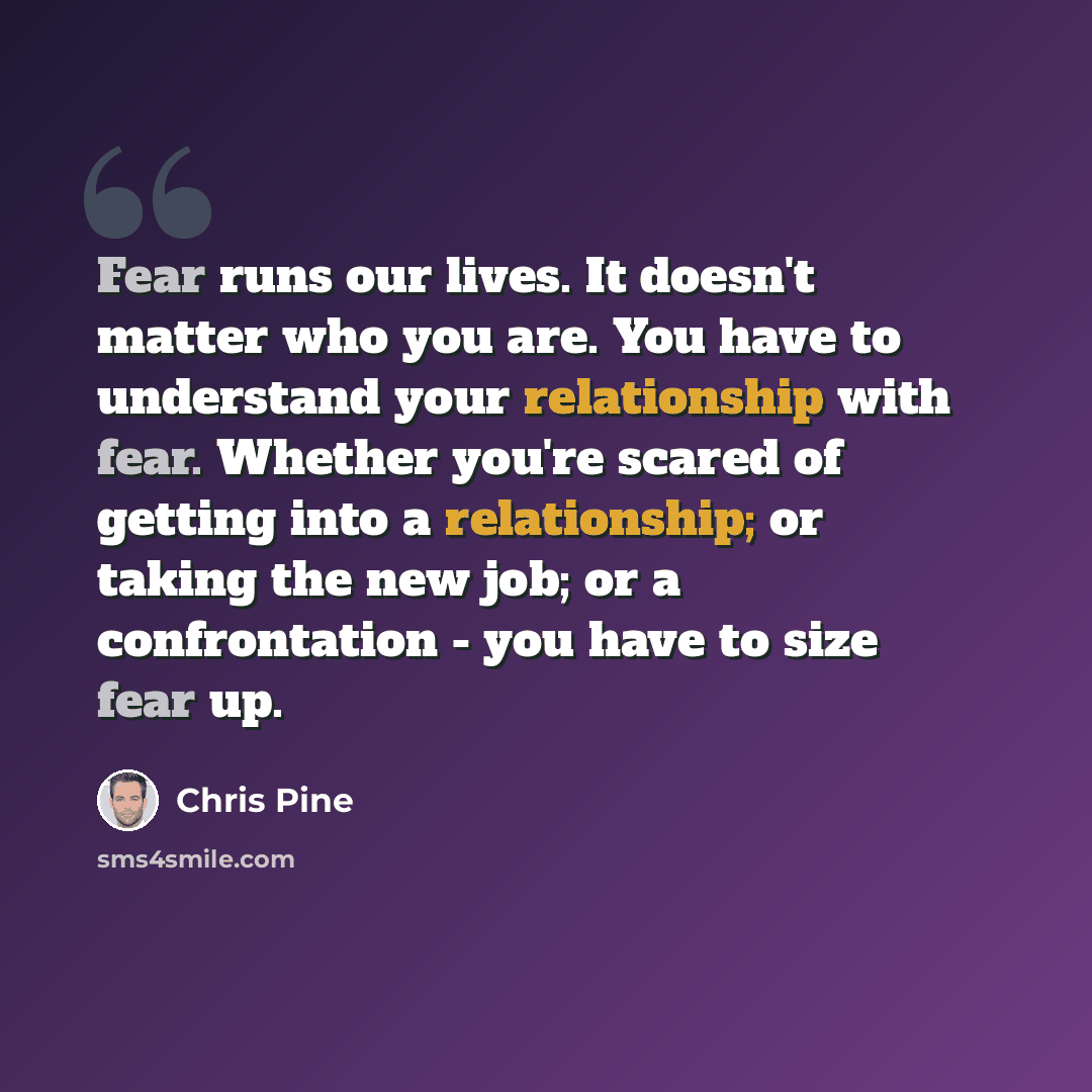“Fear runs our lives. It doesn't matter who you are. You have to understand your relationship with fear. Whether you're scared of getting into a relationship; or taking the new job; or a confrontation - you have to size fear up.” quote by Chris Pine
