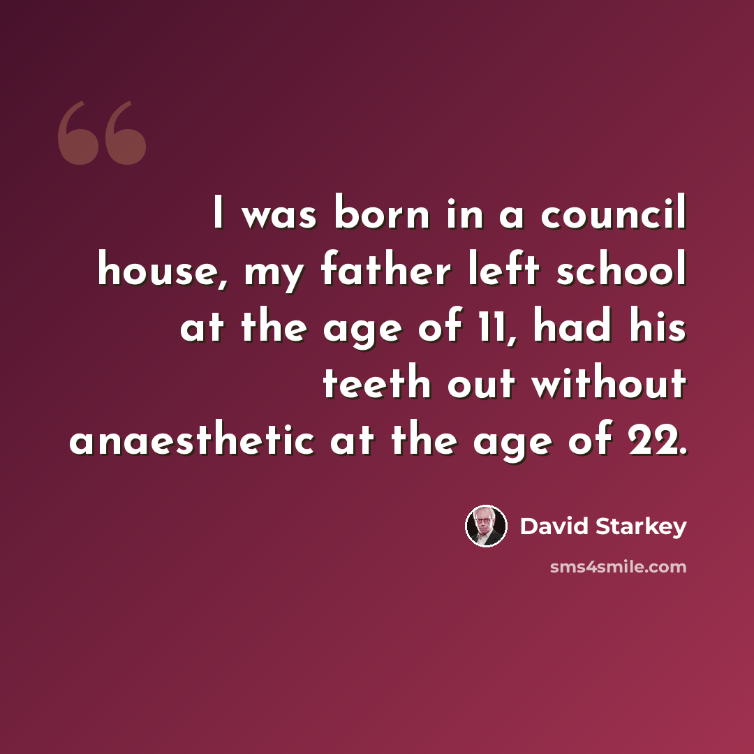 “I was born in a council house, my father left school at the age of 11, had his teeth out without anaesthetic at the age of 22.” quote by David Starkey