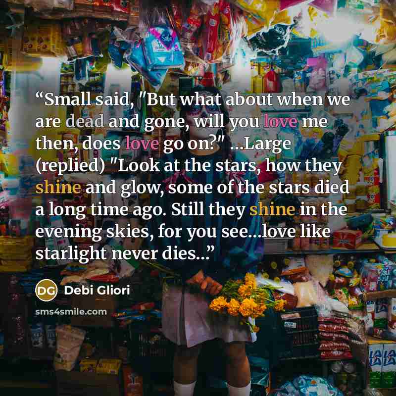 “Small said, "But what about when we are dead and gone, will you love me then, does love go on?" …Large (replied) "Look at the stars, how they shine and glow, some of the stars died a long time ago. Still they shine in the evening skies, for you see…love like starlight never dies…” quote by Debi Gliori