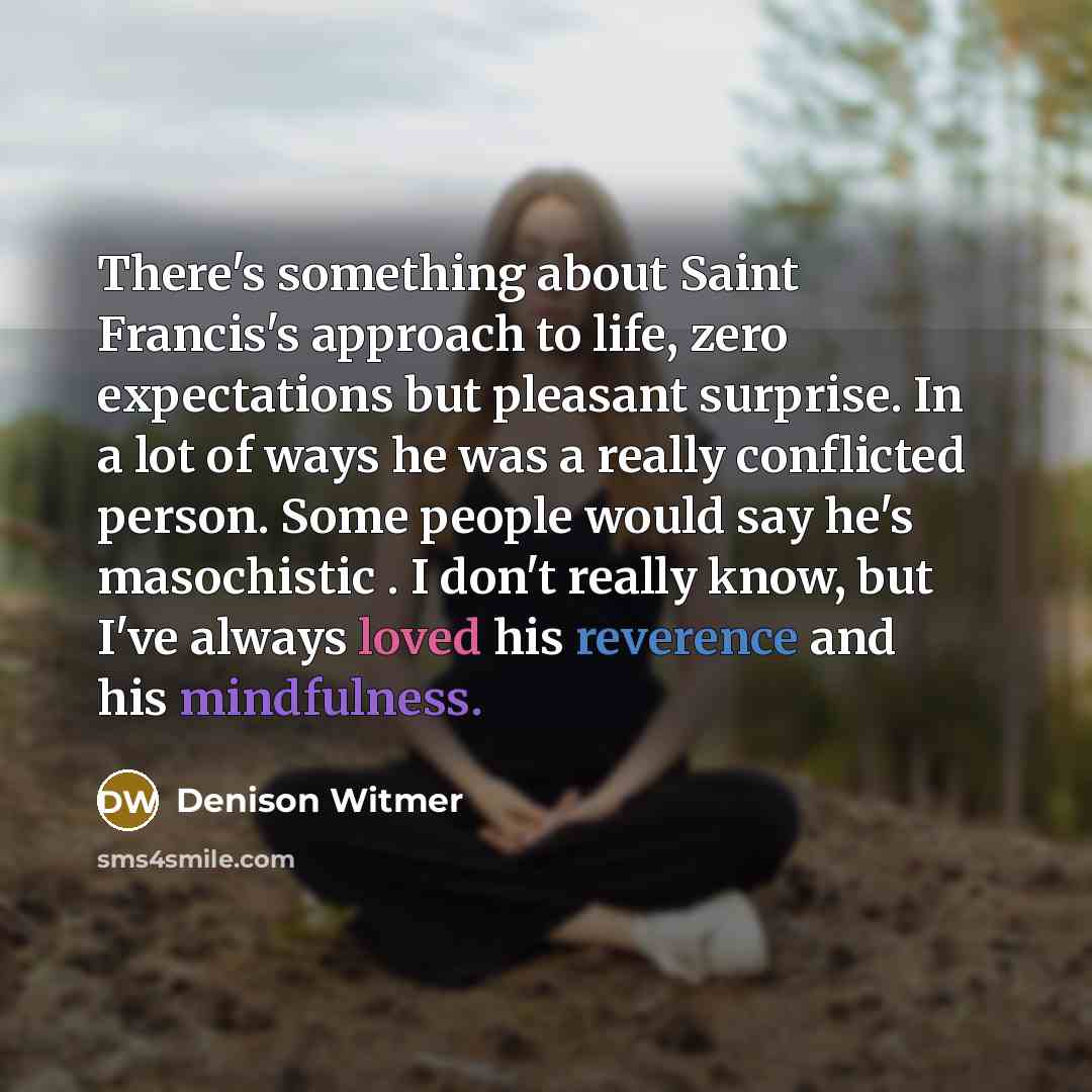 “There's something about Saint Francis's approach to life, zero expectations but pleasant surprise. In a lot of ways he was a really conflicted person. Some people would say he's masochistic . I don't really know, but I've always loved his reverence and his mindfulness.” quote by Denison Witmer