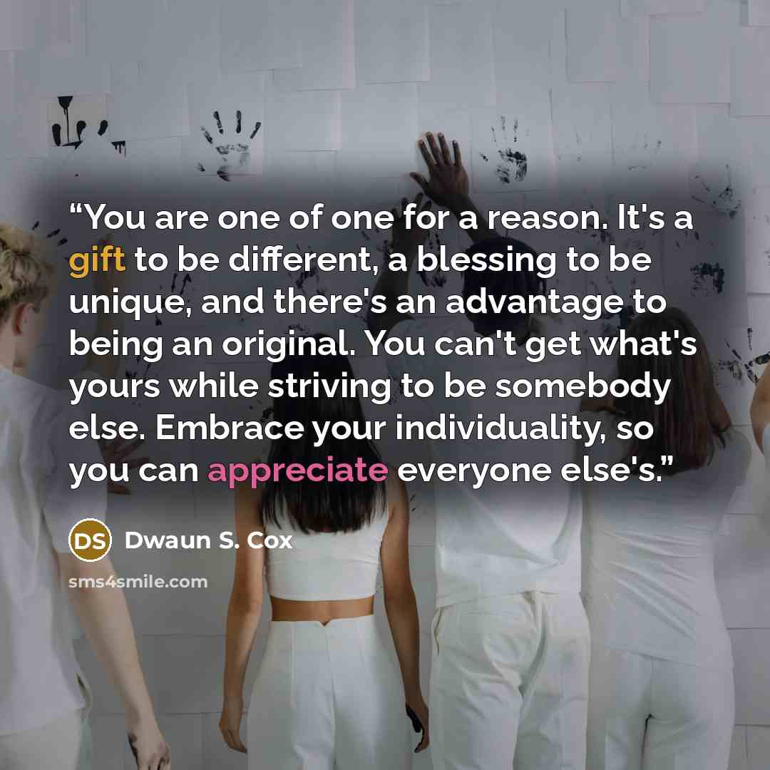 “You are one of one for a reason. It's a gift to be different, a blessing to be unique, and there's an advantage to being an original. You can't get what's yours while striving to be somebody else. Embrace your individuality, so you can appreciate everyone else's.” quote by Dwaun S. Cox