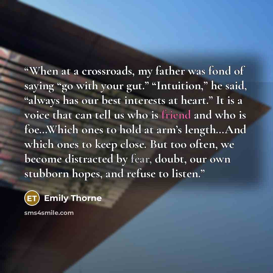 “When at a crossroads, my father was fond of saying “go with your gut.” “Intuition,” he said, “always has our best interests at heart.” It is a voice that can tell us who is friend and who is foe…Which ones to hold at arm’s length…And which ones to keep close. But too often, we become distracted by…” quote by Emily Thorne