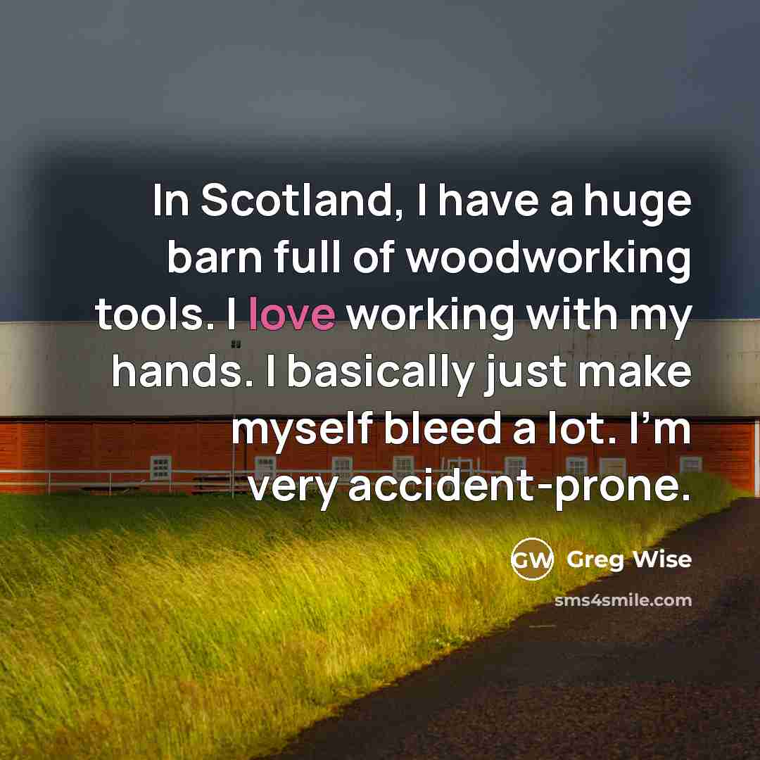 “In Scotland, I have a huge barn full of woodworking tools. I love working with my hands. I basically just make myself bleed a lot. I'm very accident-prone.” quote by Greg Wise