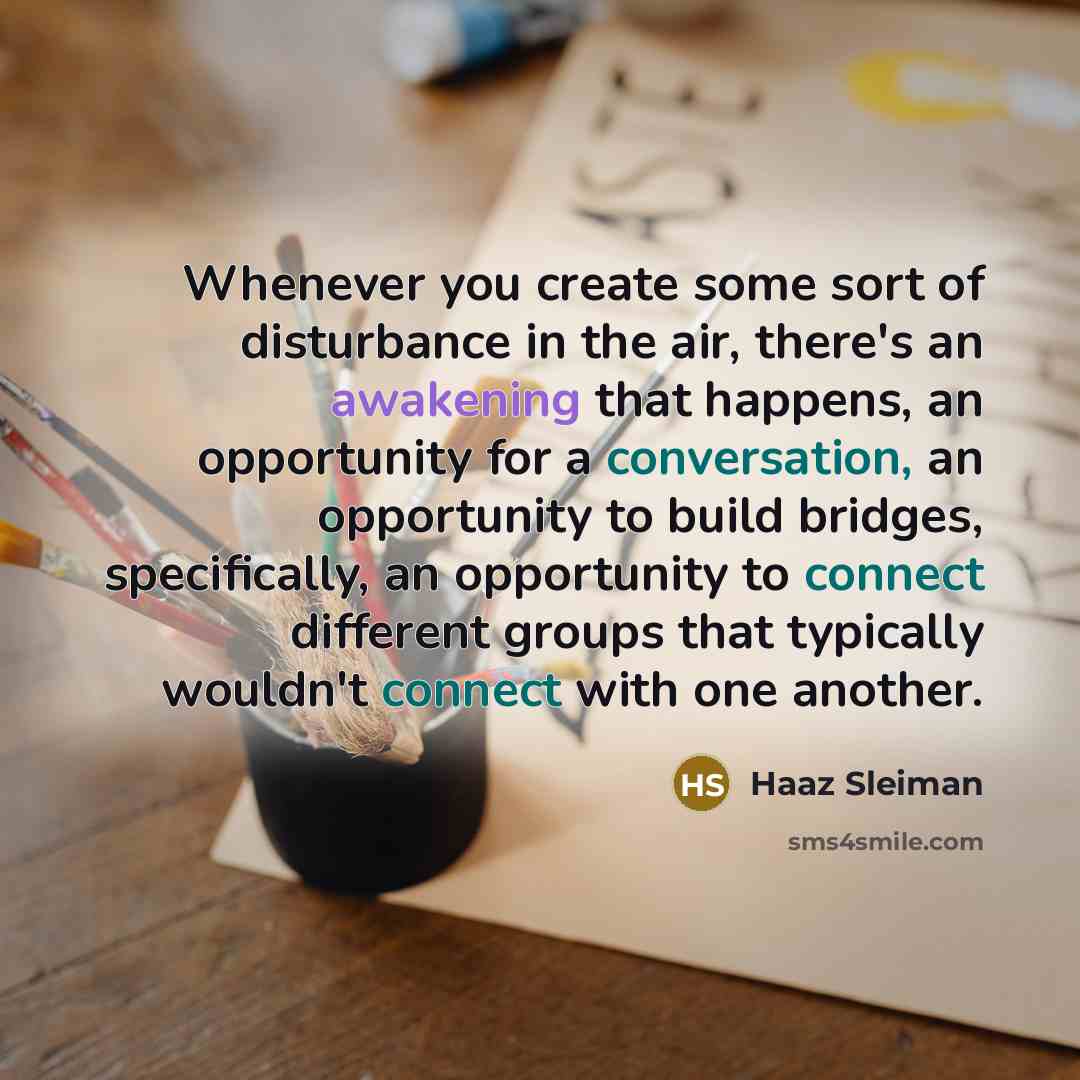 “Whenever you create some sort of disturbance in the air, there's an awakening that happens, an opportunity for a conversation, an opportunity to build bridges, specifically, an opportunity to connect different groups that typically wouldn't connect with one another.” quote by Haaz Sleiman