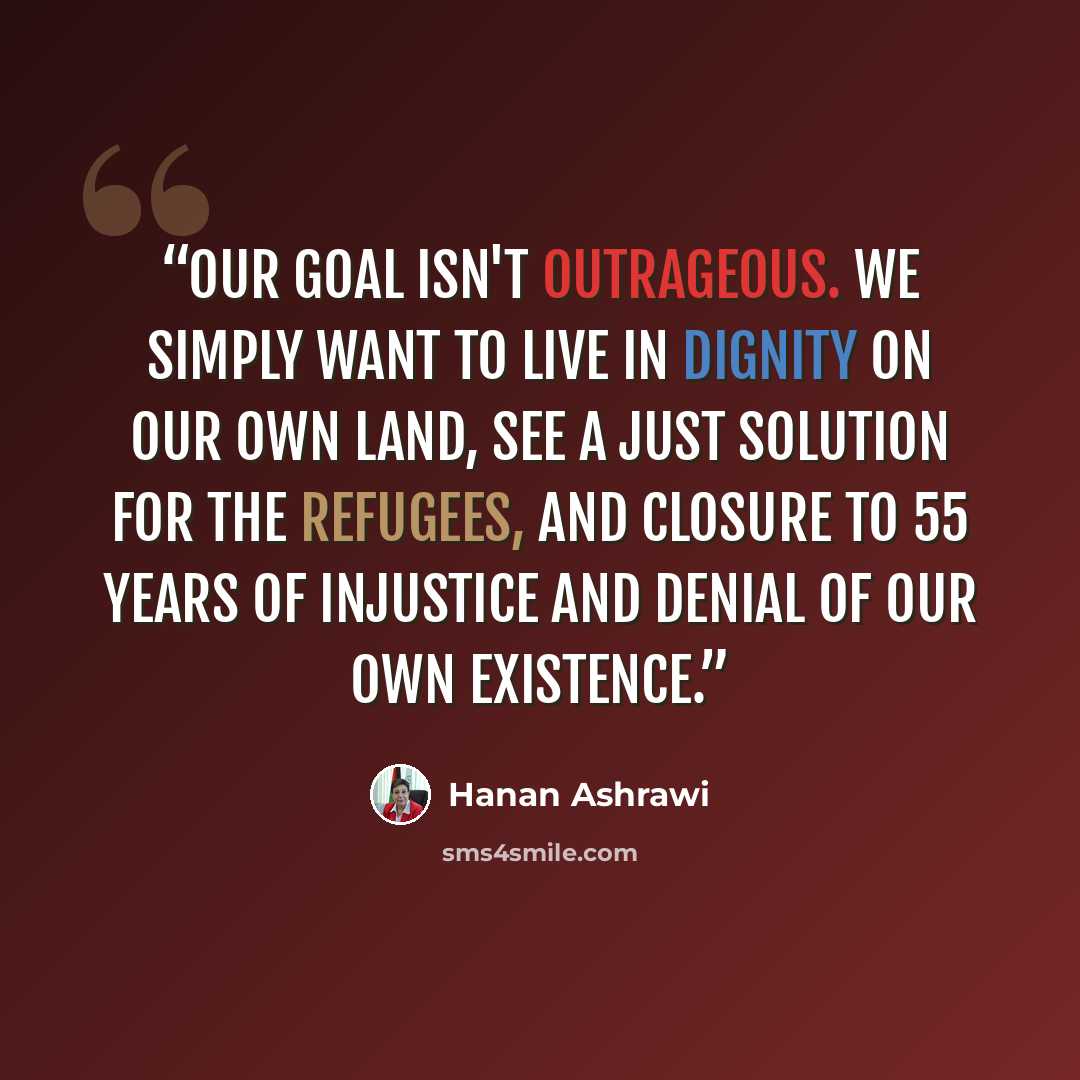 “Our goal isn't outrageous. We simply want to live in dignity on our own land, see a just solution for the refugees, and closure to 55 years of injustice and denial of our own existence.” quote by Hanan Ashrawi