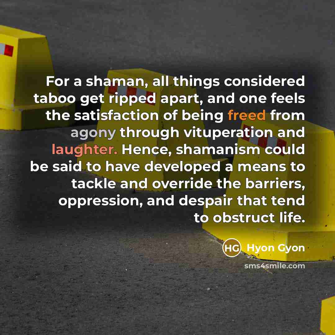 “For a shaman, all things considered taboo get ripped apart, and one feels the satisfaction of being freed from agony through vituperation and laughter. Hence, shamanism could be said to have developed a means to tackle and override the barriers, oppression, and despair that tend to obstruct life.” quote by Hyon Gyon