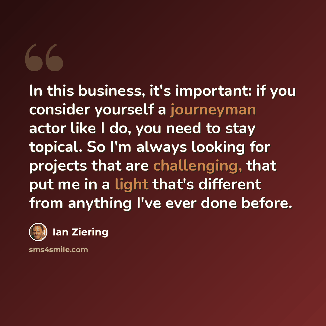 “In this business, it's important: if you consider yourself a journeyman actor like I do, you need to stay topical. So I'm always looking for projects that are challenging, that put me in a light that's different from anything I've ever done before.” quote by Ian Ziering
