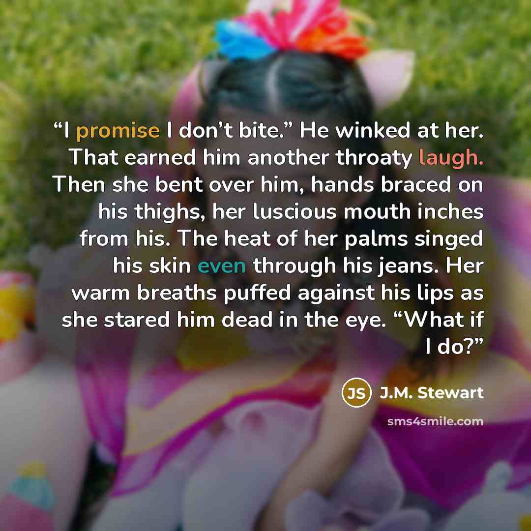 “I promise I don’t bite.” He winked at her. That earned him another throaty laugh. Then she bent over him, hands braced on his thighs, her luscious mouth inches from his. The heat of her palms singed his skin even through his jeans. Her warm breaths puffed against his lips as she stared him dead in…” quote by J.M. Stewart