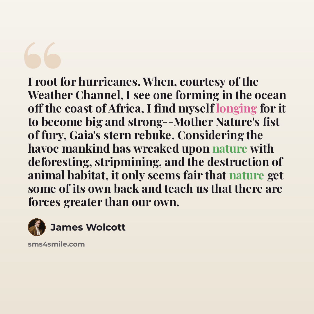 “I root for hurricanes. When, courtesy of the Weather Channel, I see one forming in the ocean off the coast of Africa, I find myself longing for it to become big and strong--Mother Nature's fist of fury, Gaia's stern rebuke. Considering the havoc mankind has wreaked upon nature with deforesting…” quote by James Wolcott