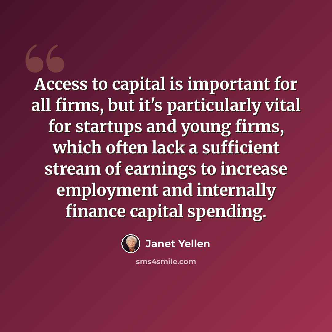 “Access to capital is important for all firms, but it's particularly vital for startups and young firms, which often lack a sufficient stream of earnings to increase employment and internally finance capital spending.” quote by Janet Yellen