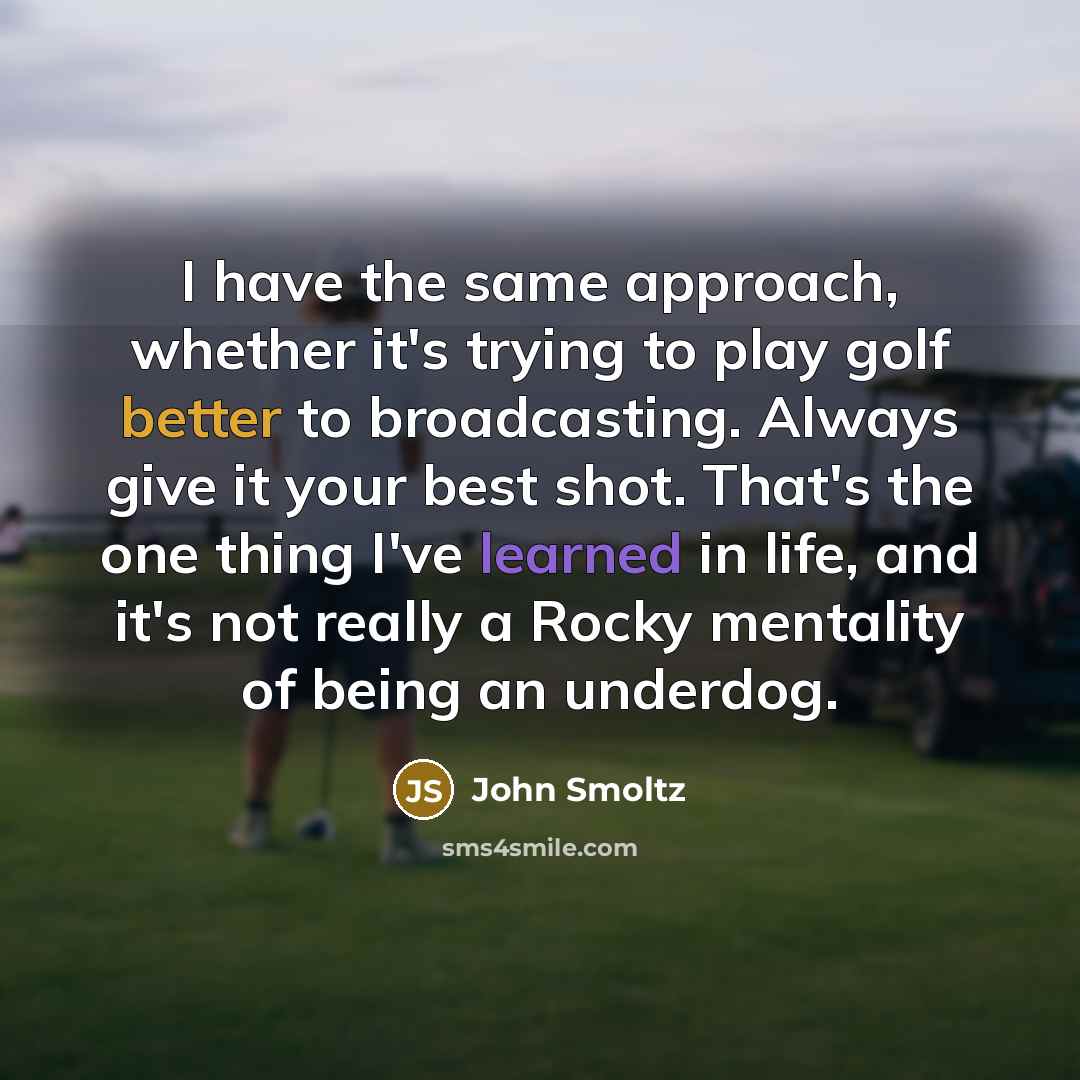 “I have the same approach, whether it's trying to play golf better to broadcasting. Always give it your best shot. That's the one thing I've learned in life, and it's not really a Rocky mentality of being an underdog.” quote by John Smoltz