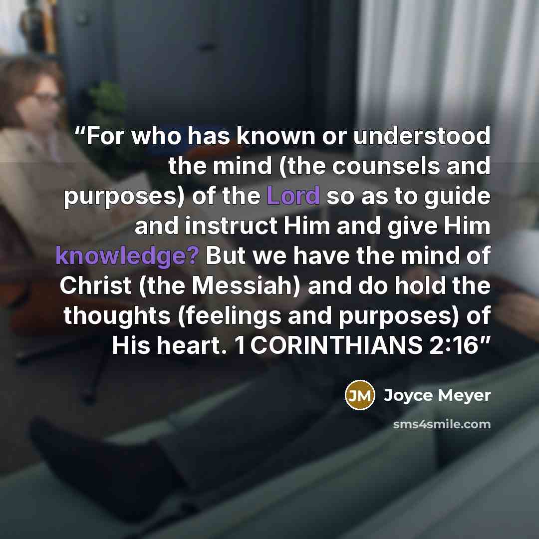 “For who has known or understood the mind (the counsels and purposes) of the Lord so as to guide and instruct Him and give Him knowledge? But we have the mind of Christ (the Messiah) and do hold the thoughts (feelings and purposes) of His heart. 1 CORINTHIANS 2:16” quote by Joyce Meyer