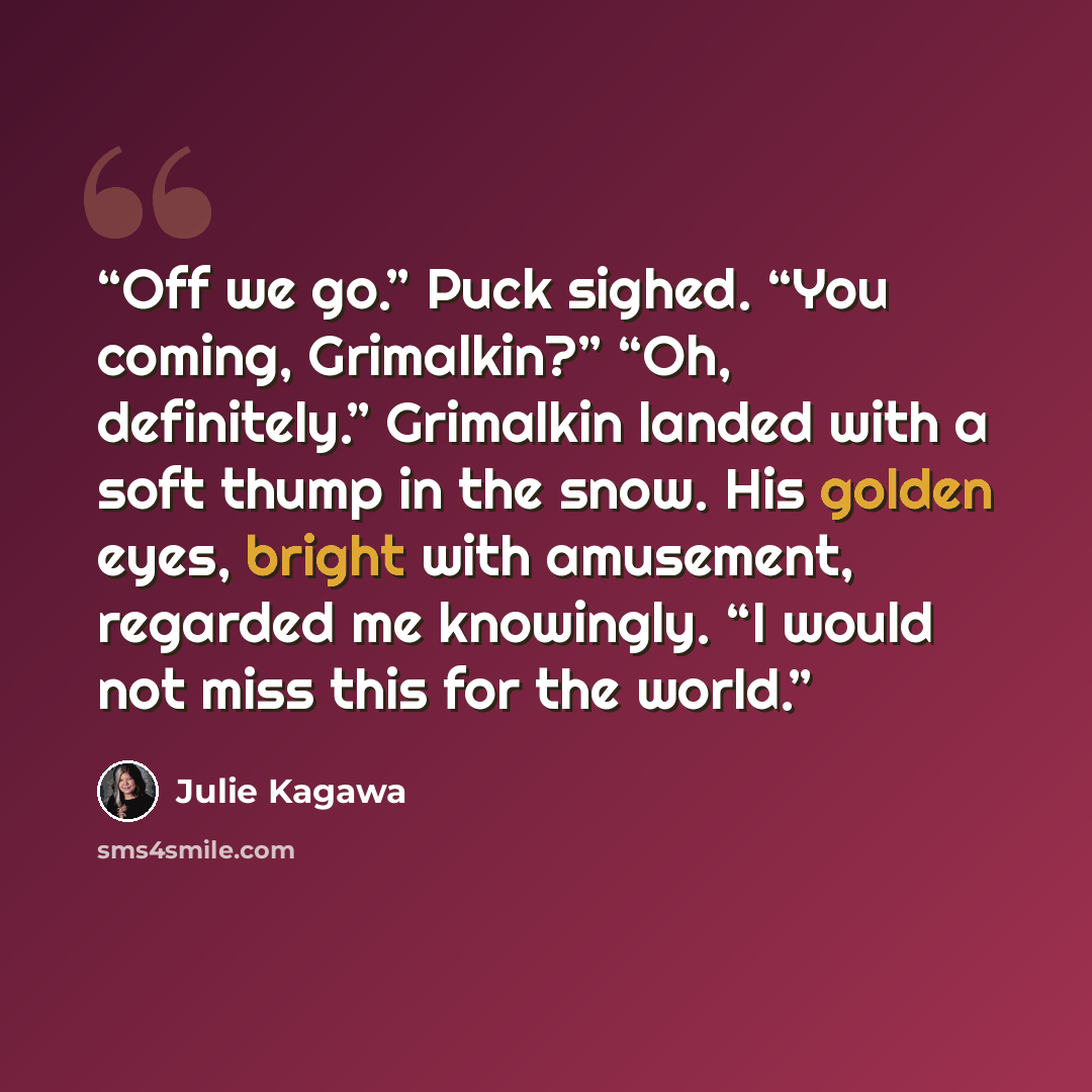 “Off we go.” Puck sighed. “You coming, Grimalkin?” “Oh, definitely.” Grimalkin landed with a soft thump in the snow. His golden eyes, bright with amusement, regarded me knowingly. “I would not miss this for the world.” quote by Julie Kagawa