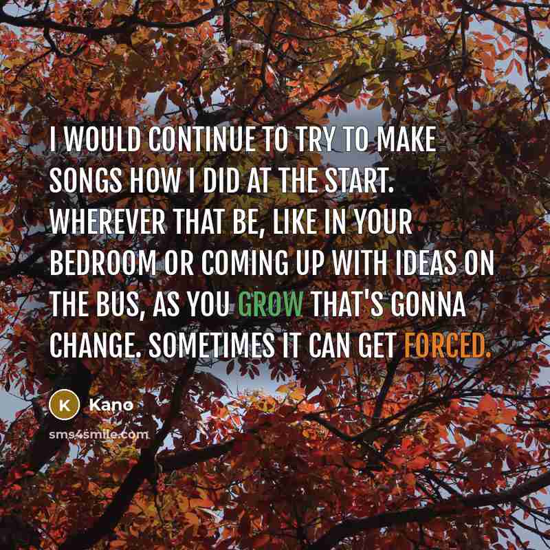 “I would continue to try to make songs how I did at the start. Wherever that be, like in your bedroom or coming up with ideas on the bus, as you grow that's gonna change. Sometimes it can get forced.” quote by Kano