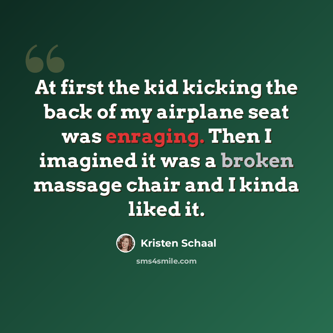 “At first the kid kicking the back of my airplane seat was enraging. Then I imagined it was a broken massage chair and I kinda liked it.” quote by Kristen Schaal