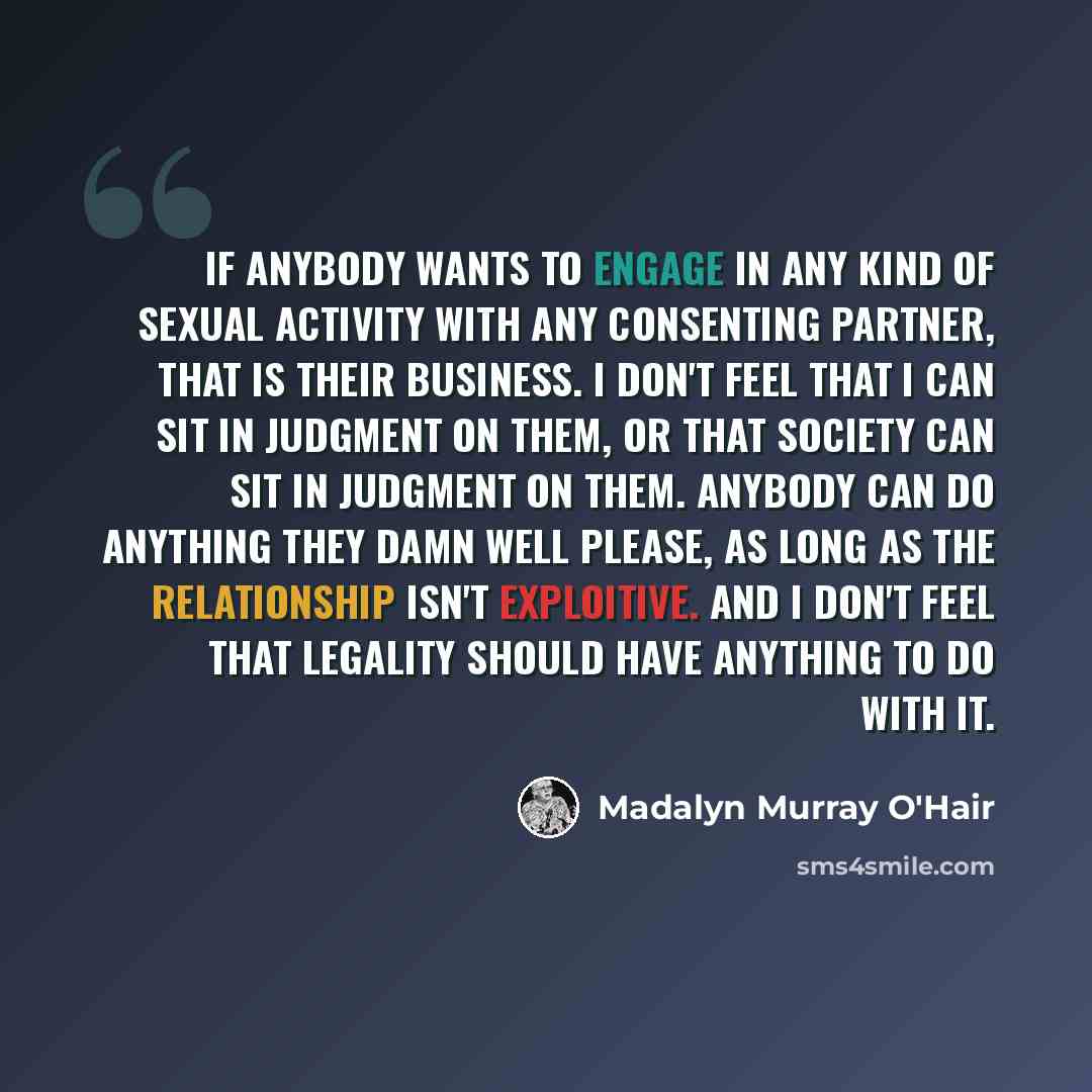 “If anybody wants to engage in any kind of sexual activity with any consenting partner, that is their business. I don't feel that I can sit in judgment on them, or that society can sit in judgment on them. Anybody can do anything they damn well please, as long as the relationship isn't exploitive…” quote by Madalyn Murray O'Hair
