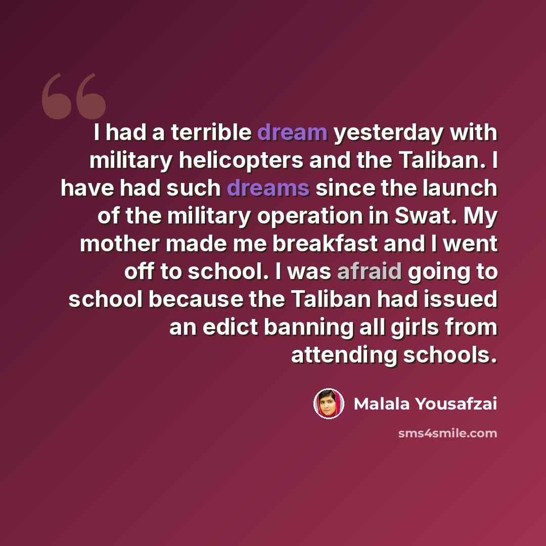 “I had a terrible dream yesterday with military helicopters and the Taliban. I have had such dreams since the launch of the military operation in Swat. My mother made me breakfast and I went off to school. I was afraid going to school because the Taliban had issued an edict banning all girls from…” quote by Malala Yousafzai