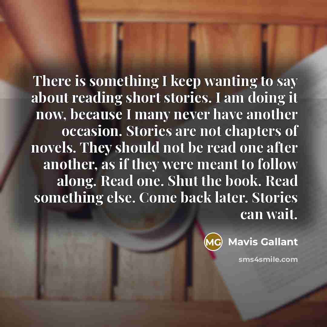 “There is something I keep wanting to say about reading short stories. I am doing it now, because I many never have another occasion. Stories are not chapters of novels. They should not be read one after another, as if they were meant to follow along. Read one. Shut the book. Read something else…” quote by Mavis Gallant