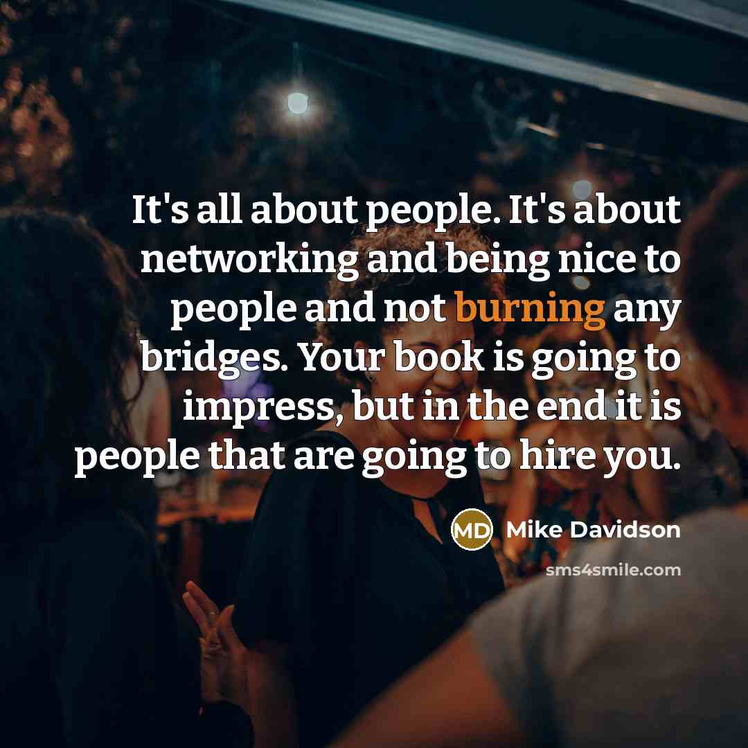 “It's all about people. It's about networking and being nice to people and not burning any bridges. Your book is going to impress, but in the end it is people that are going to hire you.” quote by Mike Davidson