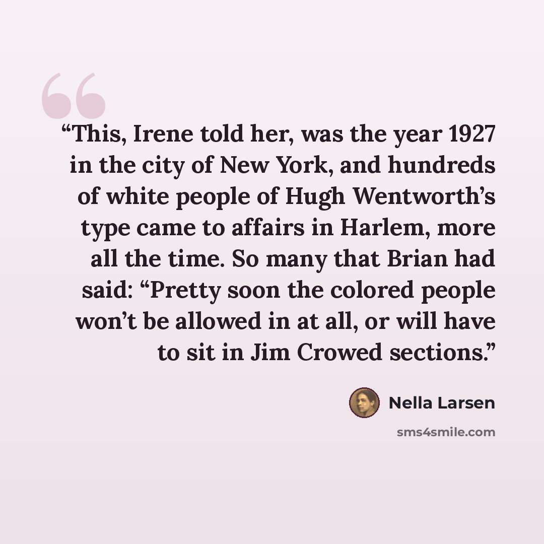 “This, Irene told her, was the year 1927 in the city of New York, and hundreds of white people of Hugh Wentworth’s type came to affairs in Harlem, more all the time. So many that Brian had said: “Pretty soon the colored people won’t be allowed in at all, or will have to sit in Jim Crowed sections.” quote by Nella Larsen