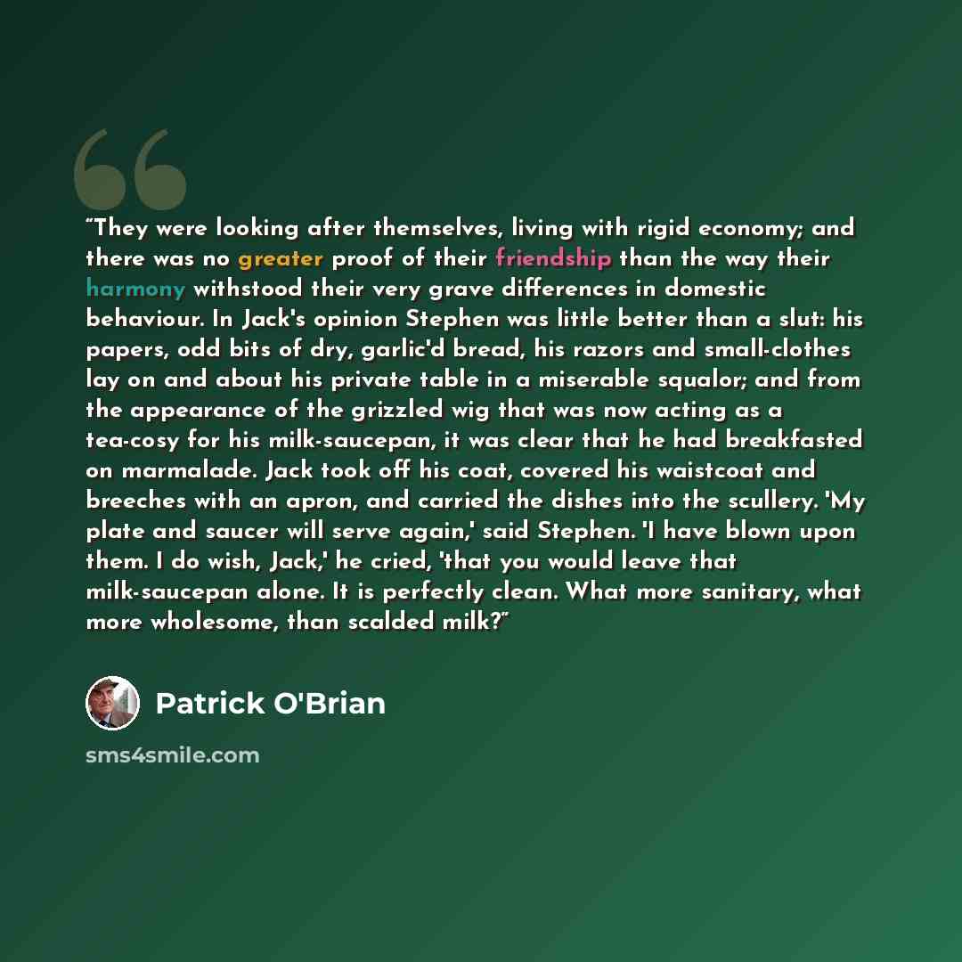 “They were looking after themselves, living with rigid economy; and there was no greater proof of their friendship than the way their harmony withstood their very grave differences in domestic behaviour. In Jack's opinion Stephen was little better than a slut: his papers, odd bits of dry, garlic'd…” quote by Patrick O'Brian