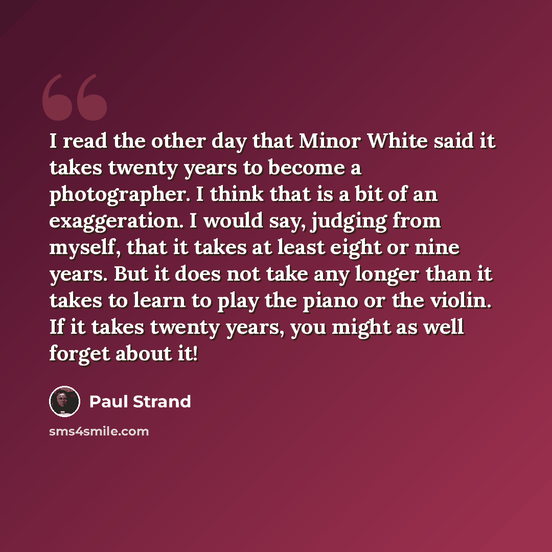 “I read the other day that Minor White said it takes twenty years to become a photographer. I think that is a bit of an exaggeration. I would say, judging from myself, that it takes at least eight or nine years. But it does not take any longer than it takes to learn to play the piano or the violin…” quote by Paul Strand