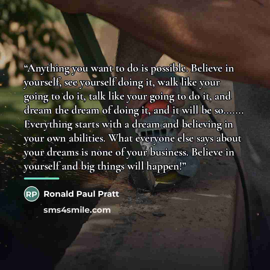 “Anything you want to do is possible. Believe in yourself, see yourself doing it, walk like your going to do it, talk like your going to do it, and dream the dream of doing it, and it will be so… Everything starts with a dream and believing in your own abilities. What everyone else says about your…” quote by Ronald Paul Pratt