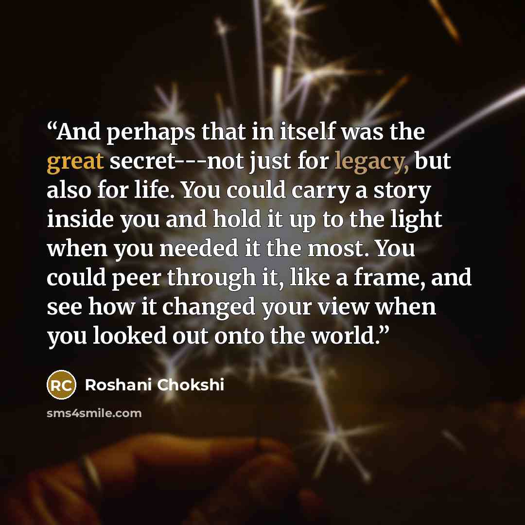 “And perhaps that in itself was the great secret---not just for legacy, but also for life. You could carry a story inside you and hold it up to the light when you needed it the most. You could peer through it, like a frame, and see how it changed your view when you looked out onto the world.” quote by Roshani Chokshi