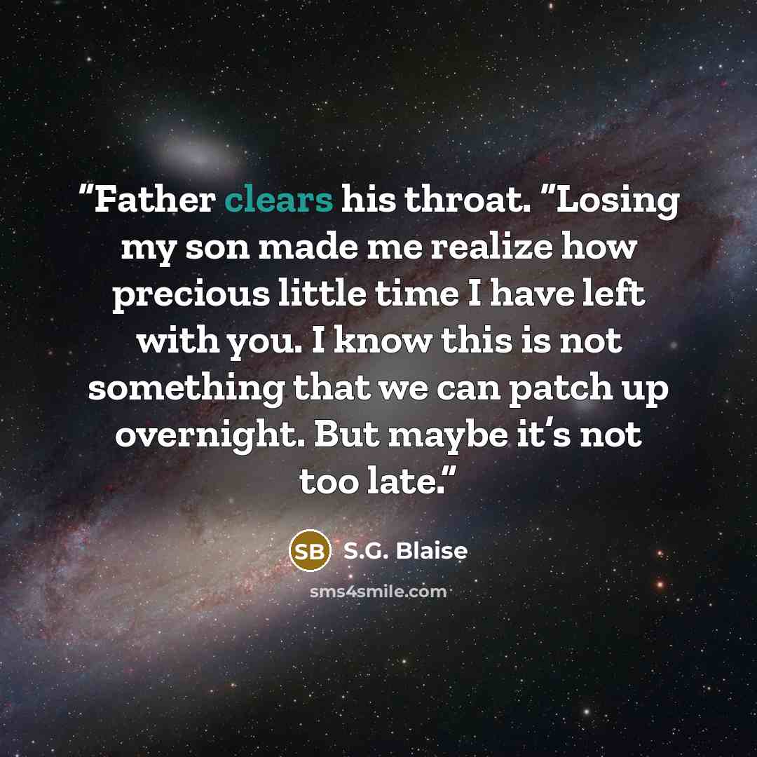 “Father clears his throat. “Losing my son made me realize how precious little time I have left with you. I know this is not something that we can patch up overnight. But maybe it’s not too late.” quote by S.G. Blaise