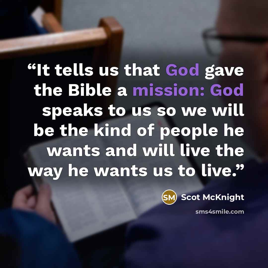 “It tells us that God gave the Bible a mission: God speaks to us so we will be the kind of people he wants and will live the way he wants us to live.” quote by Scot McKnight