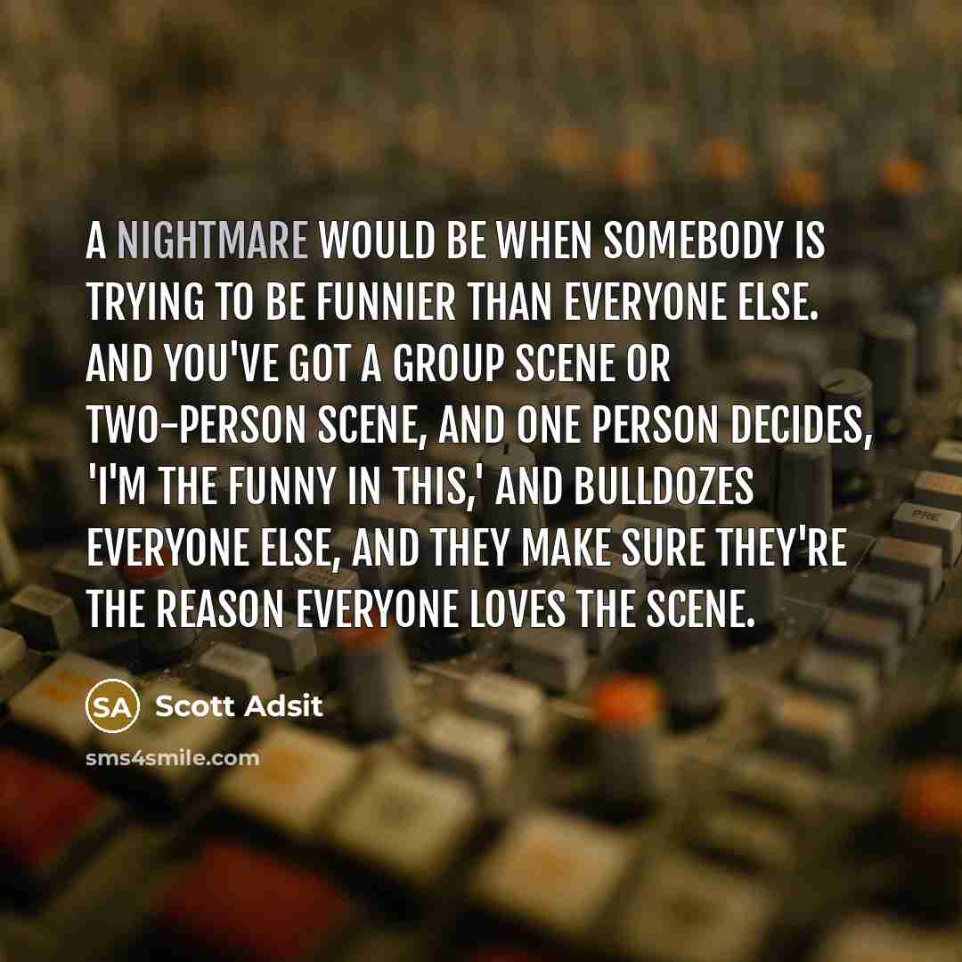 “A nightmare would be when somebody is trying to be funnier than everyone else. And you've got a group scene or two-person scene, and one person decides, 'I'm the funny in this,' and bulldozes everyone else, and they make sure they're the reason everyone loves the scene.” quote by Scott Adsit