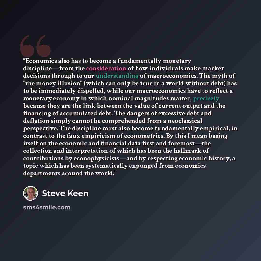 “Economics also has to become a fundamentally monetary discipline—from the consideration of how individuals make market decisions through to our understanding of macroeconomics. The myth of "the money illusion" (which can only be true in a world without debt) has to be immediately dispelled, while…” quote by Steve Keen