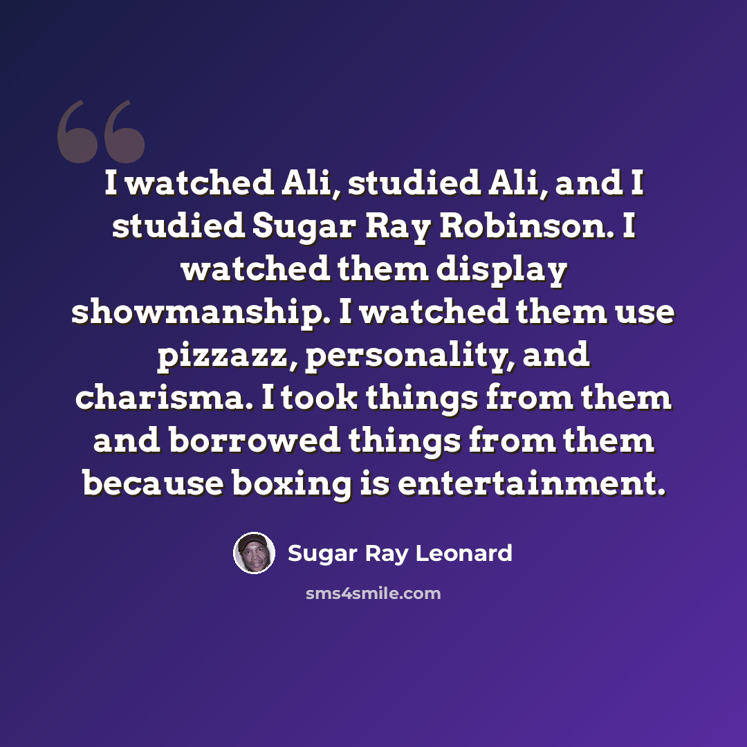 “I watched Ali, studied Ali, and I studied Sugar Ray Robinson. I watched them display showmanship. I watched them use pizzazz, personality, and charisma. I took things from them and borrowed things from them because boxing is entertainment.” quote by Sugar Ray Leonard