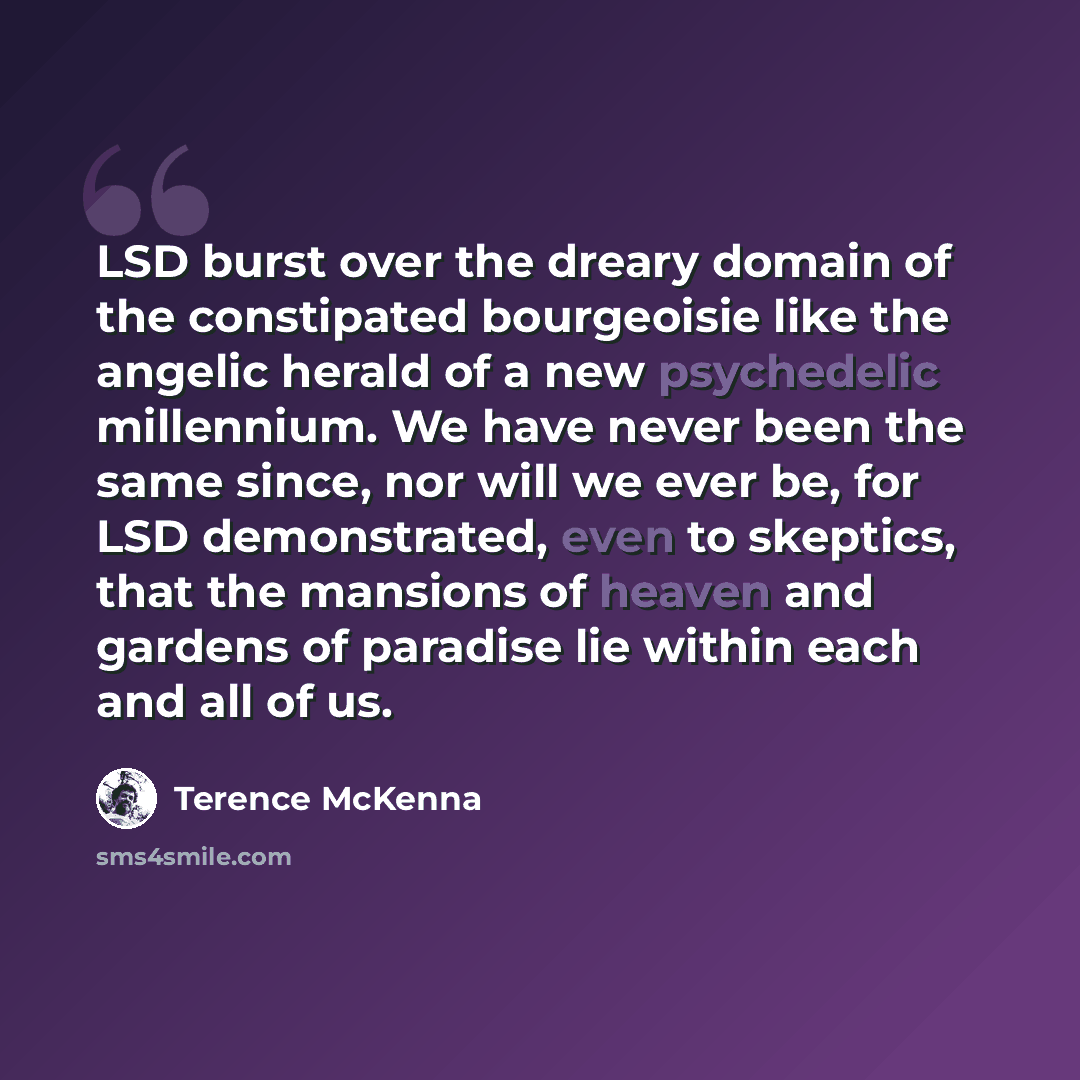 “LSD burst over the dreary domain of the constipated bourgeoisie like the angelic herald of a new psychedelic millennium. We have never been the same since, nor will we ever be, for LSD demonstrated, even to skeptics, that the mansions of heaven and gardens of paradise lie within each and all of us.” quote by Terence McKenna