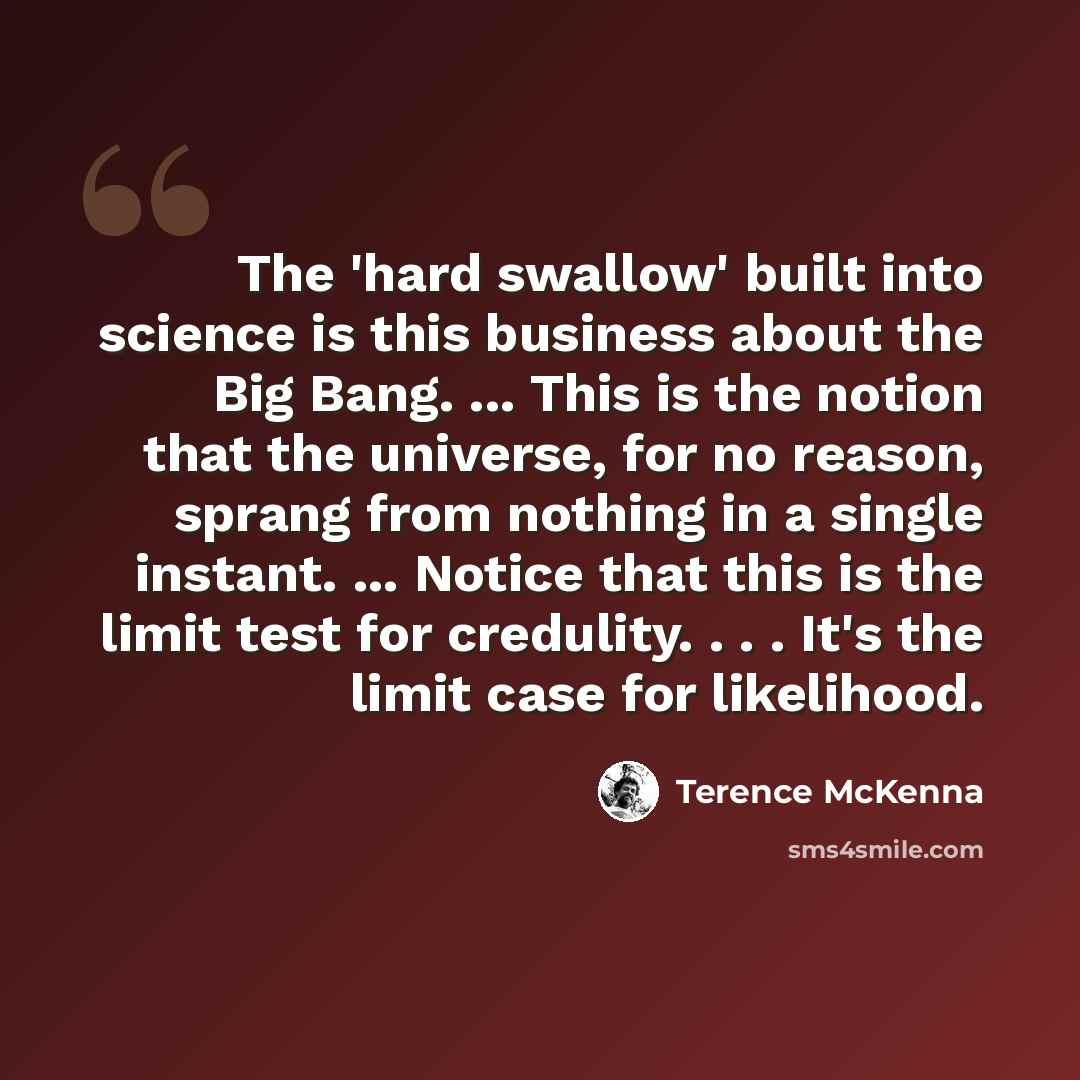 “The 'hard swallow' built into science is this business about the Big Bang. ... This is the notion that the universe, for no reason, sprang from nothing in a single instant. ... Notice that this is the limit test for credulity. . . . It's the limit case for likelihood.” quote by Terence McKenna