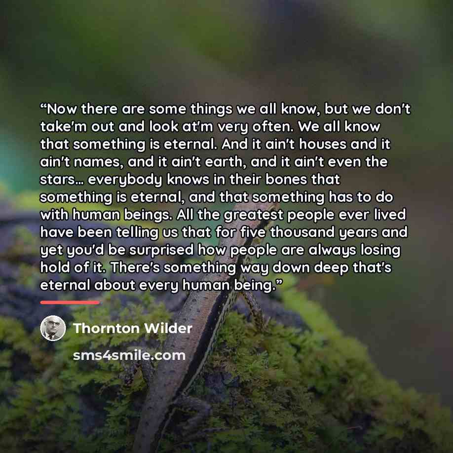 “Now there are some things we all know, but we don't take'm out and look at'm very often. We all know that something is eternal. And it ain't houses and it ain't names, and it ain't earth, and it ain't even the stars… everybody knows in their bones that something is eternal, and that something has…” quote by Thornton Wilder