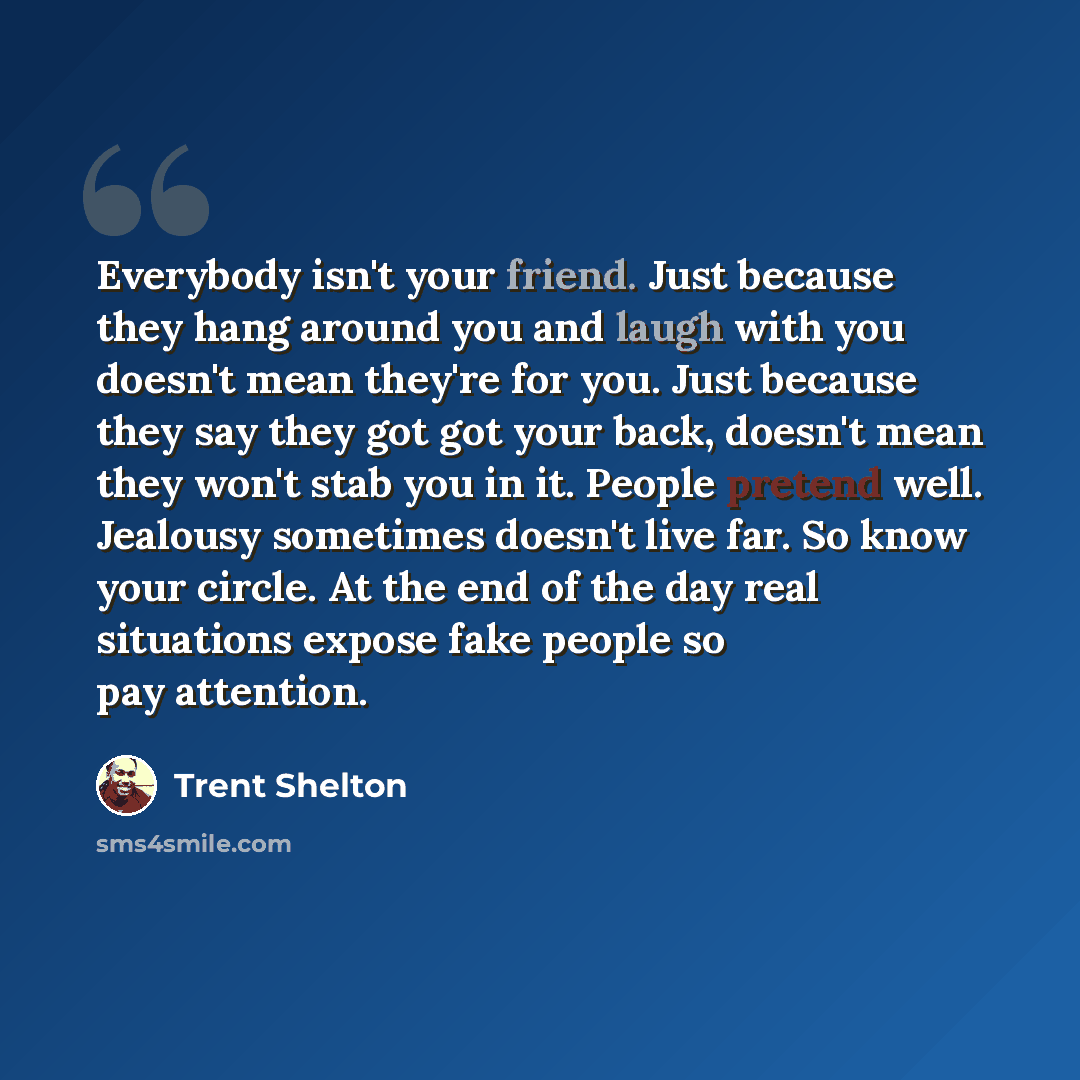 “Everybody isn't your friend. Just because they hang around you and laugh with you doesn't mean they're for you. Just because they say they got got your back, doesn't mean they won't stab you in it. People pretend well. Jealousy sometimes doesn't live far. So know your circle. At the end of the day…” quote by Trent Shelton