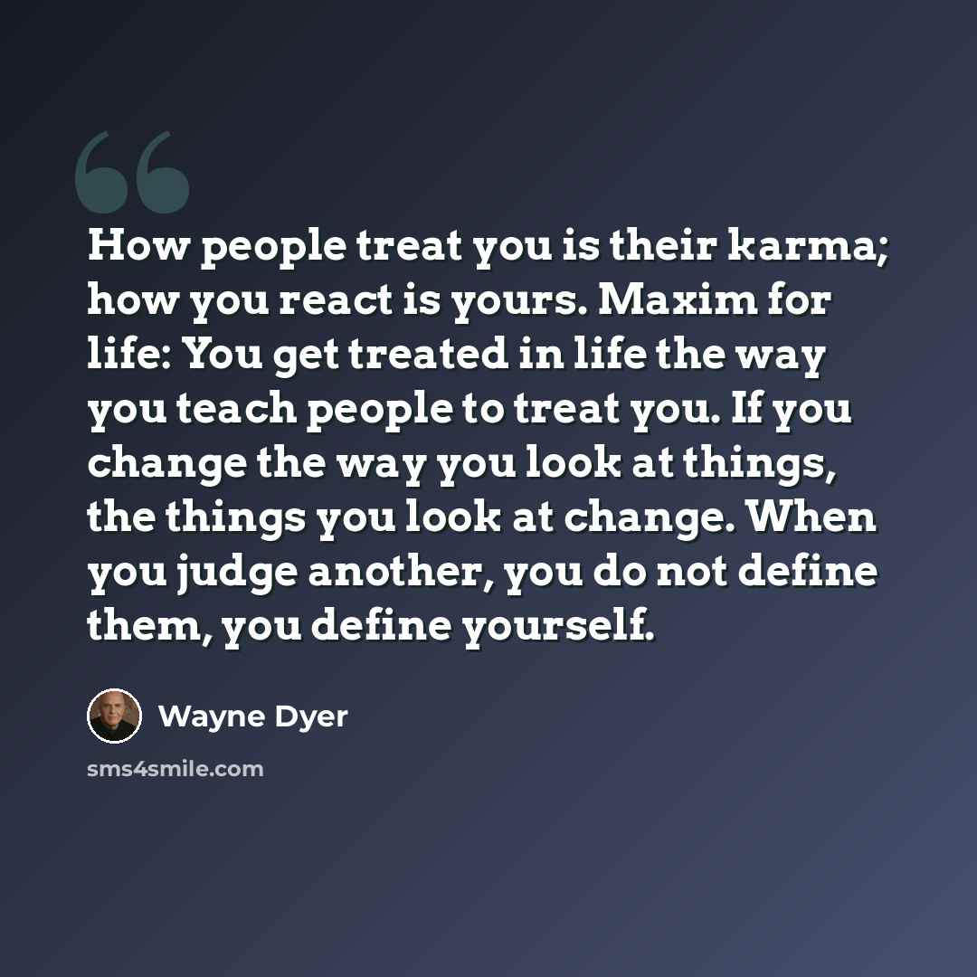 “How people treat you is their karma; how you react is yours. Maxim for life: You get treated in life the way you teach people to treat you. If you change the way you look at things, the things you look at change. When you judge another, you do not define them, you define yourself.” quote by Wayne Dyer