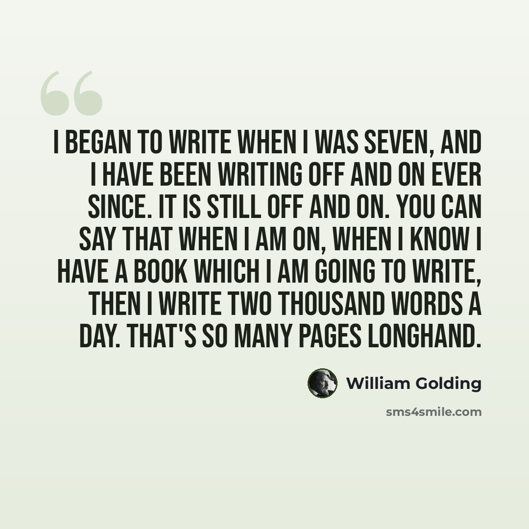 “I began to write when I was seven, and I have been writing off and on ever since. It is still off and on. You can say that when I am on, when I know I have a book which I am going to write, then I write two thousand words a day. That's so many pages longhand.” quote by William Golding