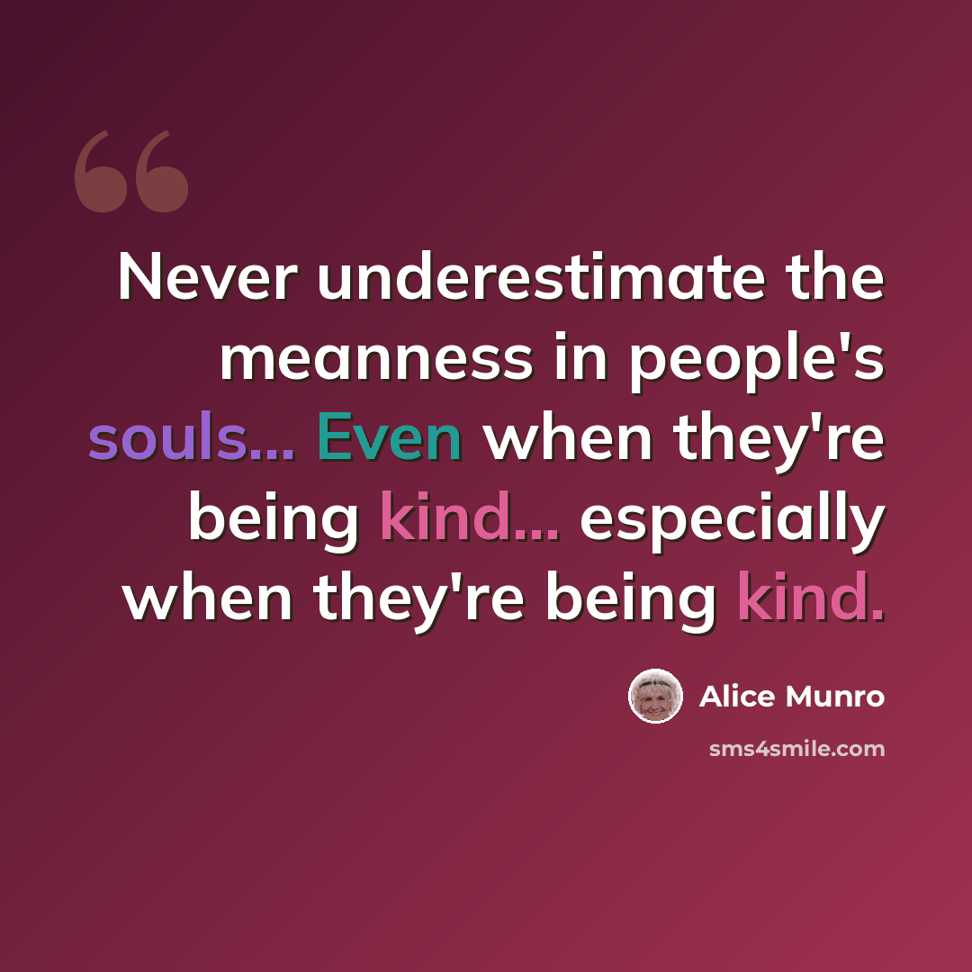 “Never underestimate the meanness in people's souls... Even when they're being kind... especially when they're being kind.” quote by Alice Munro
