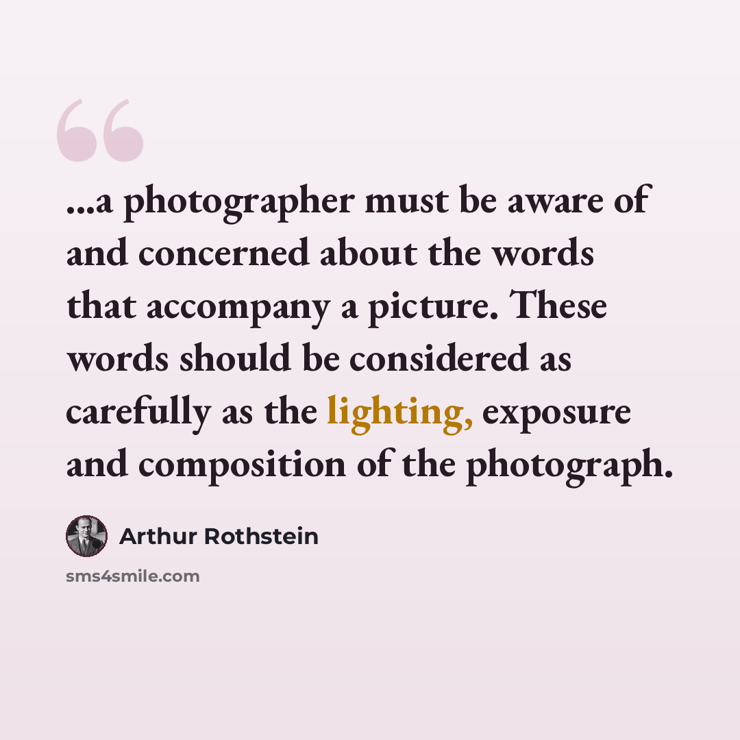 “...a photographer must be aware of and concerned about the words that accompany a picture. These words should be considered as carefully as the lighting, exposure and composition of the photograph.” quote by Arthur Rothstein