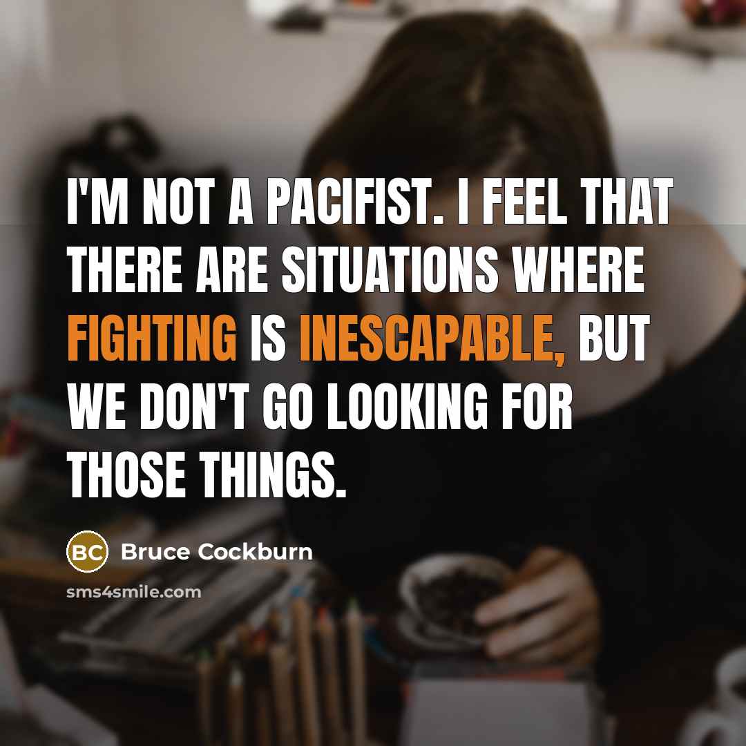 “I'm not a pacifist. I feel that there are situations where fighting is inescapable, but we don't go looking for those things.” quote by Bruce Cockburn