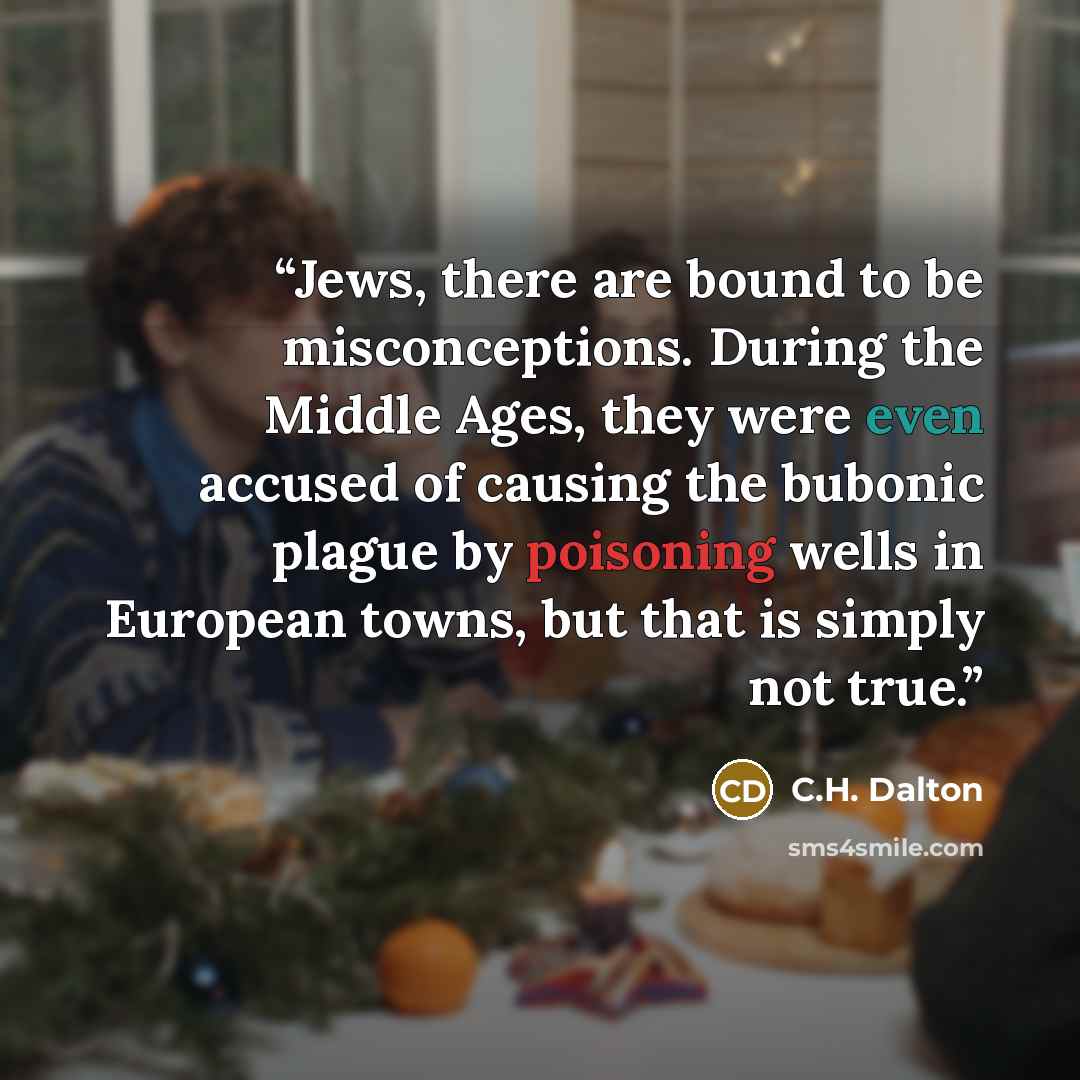 “Jews, there are bound to be misconceptions. During the Middle Ages, they were even accused of causing the bubonic plague by poisoning wells in European towns, but that is simply not true.” quote by C.H. Dalton