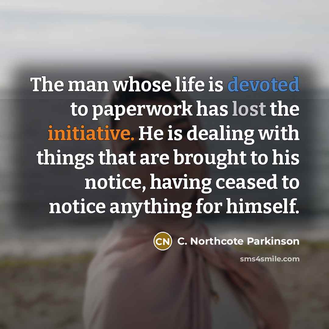 “The man whose life is devoted to paperwork has lost the initiative. He is dealing with things that are brought to his notice, having ceased to notice anything for himself.” quote by C. Northcote Parkinson